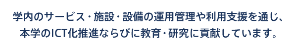 学内のサービス・施設・設備の運用管理や利用支援を通じ、本学のICT化推進ならびに教育・研究に貢献しています。